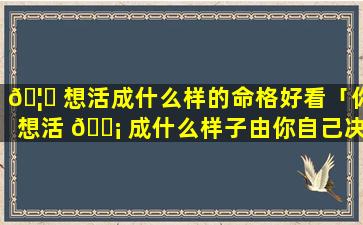 🦟 想活成什么样的命格好看「你想活 🐡 成什么样子由你自己决定」
